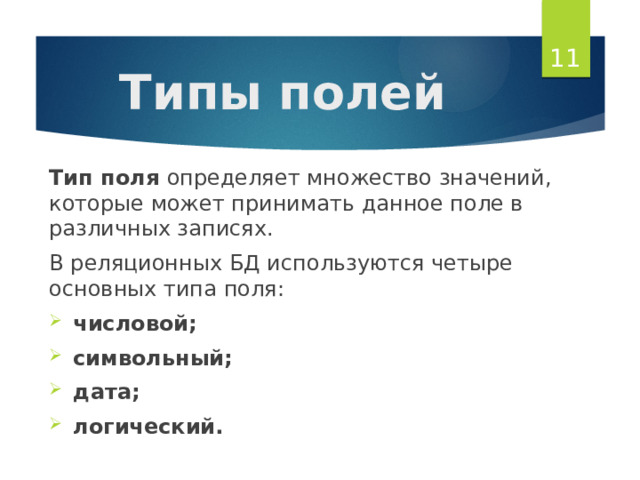  Типы полей Тип поля определяет множество значений, которые может принимать данное поле в различных записях. В реляционных БД используются четыре основных типа поля: числовой; символьный; дата; логический. 