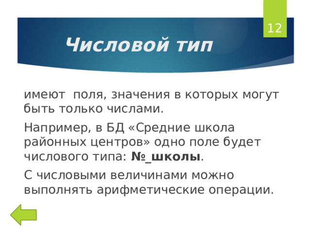  Числовой тип имеют поля, значения в которых могут быть только числами. Например, в БД «Средние школа районных центров» одно поле будет числового типа: №_школы . С числовыми величинами можно выполнять арифметические операции. 
