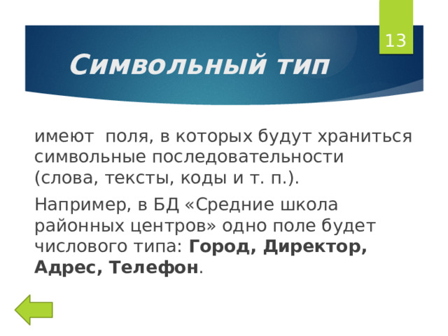  Символьный тип имеют поля, в которых будут храниться символьные последовательности (слова, тексты, коды и т. п.). Например, в БД «Средние школа районных центров» одно поле будет числового типа: Город, Директор, Адрес, Телефон . 
