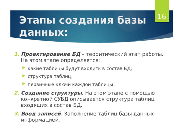  Этапы создания базы данных: Проектирование БД – теоритический этап работы. На этом этапе определяется: какие таблицы будут входить в состав БД; структура таблиц; первичные ключи каждой таблицы. какие таблицы будут входить в состав БД; структура таблиц; первичные ключи каждой таблицы. Создание структуры . На этом этапе с помощью конкретной СУБД описывается структура таблиц, входящих в состав БД. Ввод записей . Заполнение таблиц базы данных информацией. Создание структуры . На этом этапе с помощью конкретной СУБД описывается структура таблиц, входящих в состав БД. Ввод записей . Заполнение таблиц базы данных информацией. 