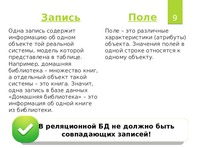  Поле Запись Поле – это различные характеристики (атрибуты) объекта. Значения полей в одной строке относятся к одному объекту. Одна запись содержит информацию об одном объекте той реальной системы, модель которой представлена в таблице. Например, домашняя библиотека – множество книг, а отдельный объект такой системы – это книга. Значит, одна запись в базе данных «Домашняя библиотека» – это информация об одной книге из библиотеки. В реляционной БД не должно быть совпадающих записей!  