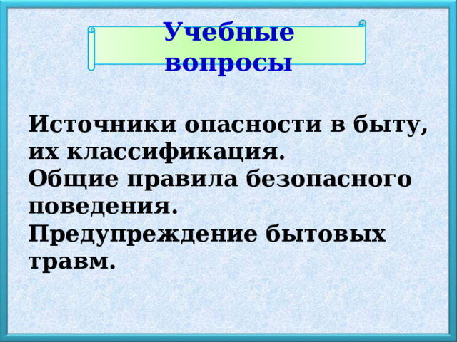 Учебные вопросы Источники опасности в быту, их классификация. Общие правила безопасного поведения. Предупреждение бытовых травм. 