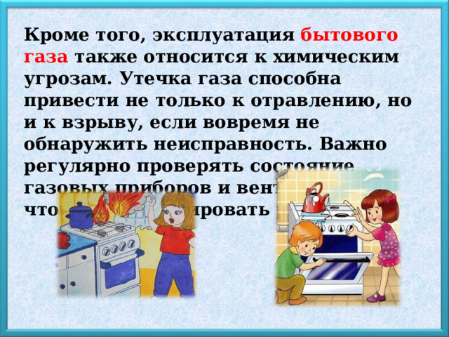 Кроме того, эксплуатация бытового газа  также относится к химическим угрозам. Утечка газа способна привести не только к отравлению, но и к взрыву, если вовремя не обнаружить неисправность. Важно регулярно проверять состояние газовых приборов и вентиляции, чтобы минимизировать риски. 