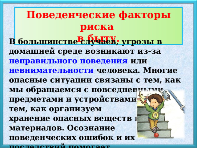 Поведенческие факторы риска в быту . В большинстве случаев, угрозы в домашней среде возникают из-за неправильного поведения или невнимательности человека. Многие опасные ситуации связаны с тем, как мы обращаемся с повседневными предметами и устройствами, а также с тем, как организуем хранение опасных веществ и материалов. Осознание поведенческих ошибок и их последствий помогает избежать несчастных случаев. 