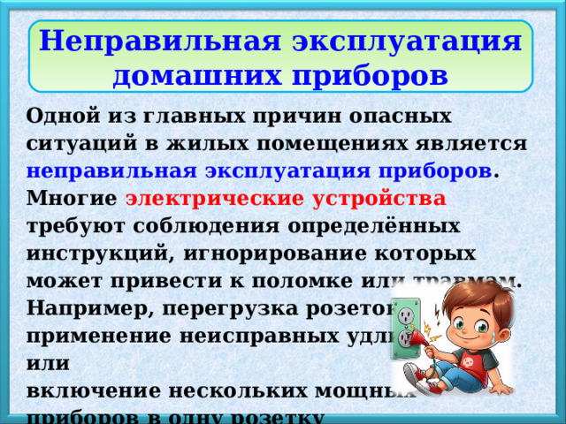 Неправильная эксплуатация домашних приборов Одной из главных причин опасных ситуаций в жилых помещениях является неправильная эксплуатация приборов . Многие электрические устройства требуют соблюдения определённых инструкций, игнорирование которых может привести к поломке или травмам. Например, перегрузка розеток, применение неисправных удлинителей или включение нескольких мощных приборов в одну розетку могут спровоцировать перегрев проводки и стать причиной пожара. 