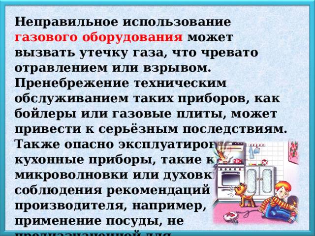 Неправильное использование газового оборудования может вызвать утечку газа, что чревато отравлением или взрывом. Пренебрежение техническим обслуживанием таких приборов, как бойлеры или газовые плиты, может привести к серьёзным последствиям. Также опасно эксплуатировать кухонные приборы, такие как микроволновки или духовки, без соблюдения рекомендаций производителя, например, применение посуды, не предназначенной для микроволновки, может вызвать возгорание. 