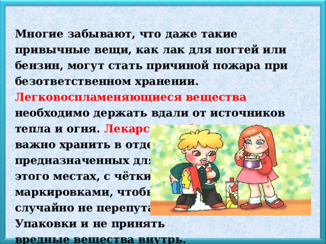 Многие забывают, что даже такие привычные вещи, как лак для ногтей или бензин, могут стать причиной пожара при безответственном хранении. Легковоспламеняющиеся вещества необходимо держать вдали от источников тепла и огня. Лекарства и бытовую химию важно хранить в отдельных, специально предназначенных для этого местах, с чёткими маркировками, чтобы случайно не перепутать Упаковки и не принять вредные вещества внутрь. 