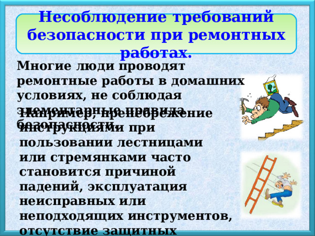 Несоблюдение требований безопасности при ремонтных работах. Многие люди проводят ремонтные работы в домашних условиях, не соблюдая элементарные правила безопасности. Например,  пренебрежение инструкциями при пользовании лестницами или стремянками часто становится причиной падений, эксплуатация неисправных или неподходящих инструментов, отсутствие защитных средств  могут стать причиной серьёзных травм.  