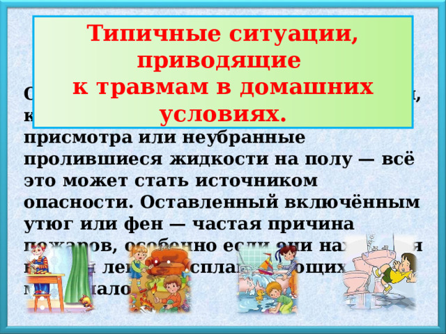 Типичные ситуации, приводящие к травмам в домашних условиях. Оставленные на кухонном столе ножи, кипящие кастрюли на плите без присмотра или неубранные пролившиеся жидкости на полу — всё это может стать источником опасности. Оставленный включённым утюг или фен — частая причина пожаров, особенно если они находятся вблизи легко воспламеняющихся материалов. 