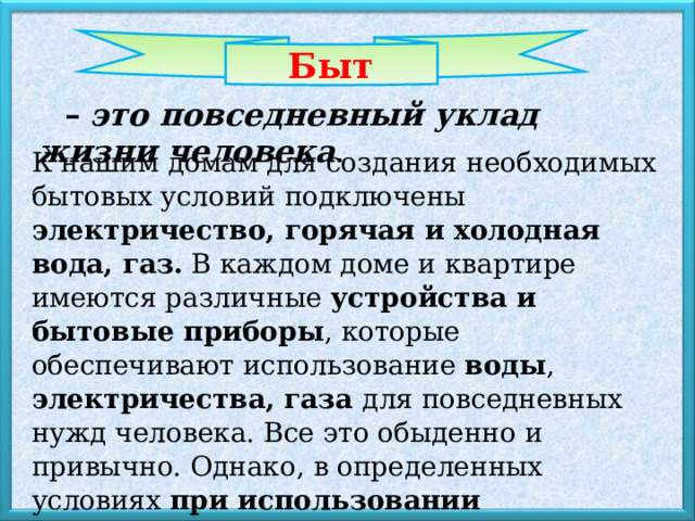  Быт –  это повседневный уклад жизни человека . К нашим домам для создания необходимых бытовых условий подключены электричество, горячая и холодная вода, газ. В каждом доме и квартире имеются различные устройства и бытовые приборы , которые обеспечивают использование воды , электричества, газа для повседневных нужд человека. Все это обыденно и привычно. Однако, в определенных условиях при использовании оборудования и приборов могут возникнуть опасные ситуации для нас. 