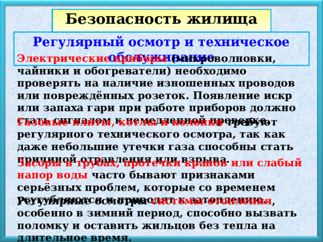 Безопасность жилища Регулярный осмотр и техническое обслуживание Электрические приборы (микроволновки, чайники и обогреватели) необходимо проверять на наличие изношенных проводов или повреждённых розеток. Появление искр или запаха гари при работе приборов должно стать сигналом к немедленной проверке. . Газовые плиты, котлы и колонки требуют регулярного технического осмотра, так как даже небольшие утечки газа способны стать причиной отравления или взрыва. Засоры в трубах, протечки кранов или слабый напор воды часто бывают признаками серьёзных проблем, которые со временем усугубляются и приводят к затоплению. Регулярные осмотры системы отопления , особенно в зимний период, способно вызвать поломку и оставить жильцов без тепла на длительное время. 