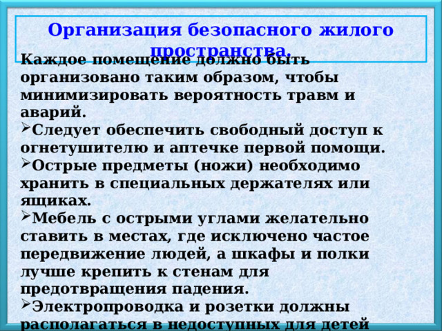 Организация безопасного жилого пространства. Каждое помещение должно быть организовано таким образом, чтобы минимизировать вероятность травм и аварий. Следует обеспечить свободный доступ к огнетушителю и аптечке первой помощи. Острые предметы (ножи) необходимо хранить в специальных держателях или ящиках. Мебель с острыми углами желательно ставить в местах, где исключено частое передвижение людей, а шкафы и полки лучше крепить к стенам для предотвращения падения.  Электропроводка и розетки должны располагаться в недоступных для детей местах.  Дополнительную меру безопасности представляет установка датчиков дыма и угарного газа. 