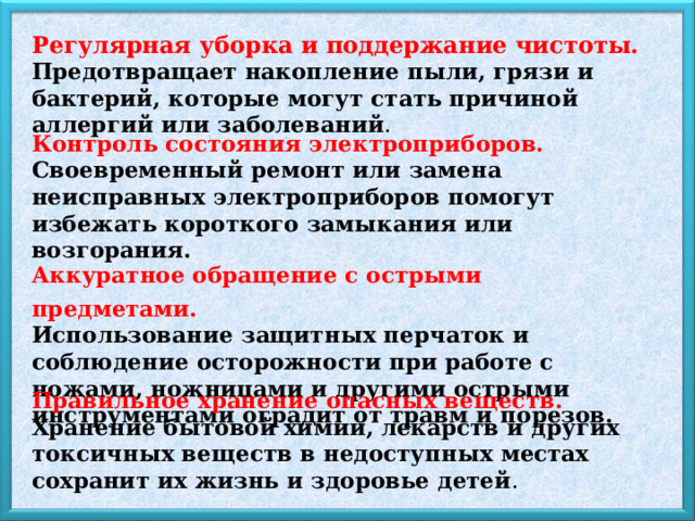 Регулярная уборка и поддержание чистоты. Предотвращает накопление пыли, грязи и бактерий, которые могут стать причиной аллергий или заболеваний . Контроль состояния электроприборов. Своевременный ремонт или замена неисправных электроприборов помогут избежать короткого замыкания или возгорания. Аккуратное обращение с острыми предметами. Использование защитных перчаток и соблюдение осторожности при работе с ножами, ножницами и другими острыми инструментами оградит от травм и порезов. Правильное хранение опасных веществ. Хранение бытовой химии, лекарств и других токсичных веществ в недоступных местах сохранит их жизнь и здоровье детей . 
