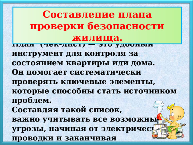 Составление плана проверки безопасности жилища . План (чек-лист) — это удобный инструмент для контроля за состоянием квартиры или дома. Он помогает систематически проверять ключевые элементы, которые способны стать источником проблем. Составляя такой список, важно учитывать все возможные угрозы, начиная от электрической проводки и заканчивая исправностью сантехники. 
