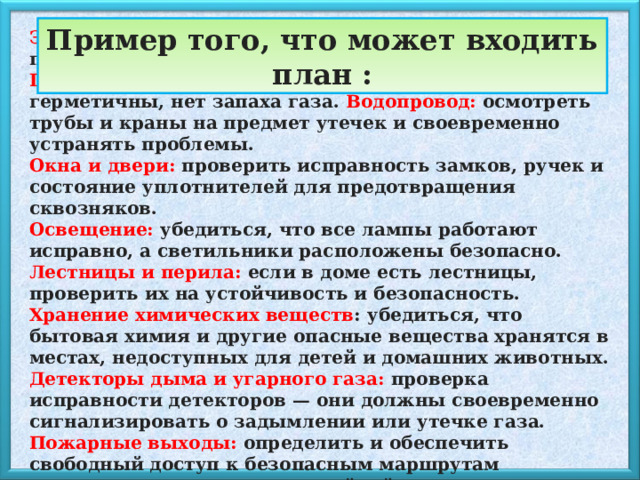 Пример того, что может входить план : Электропроводка и розетки: проверить на наличие повреждений, искрений, перегрева. Газовые приборы: убедиться, что все соединения герметичны, нет запаха газа. Водопровод: осмотреть трубы и краны на предмет утечек и своевременно устранять проблемы. Окна и двери: проверить исправность замков, ручек и состояние уплотнителей для предотвращения сквозняков. Освещение: убедиться, что все лампы работают исправно, а светильники расположены безопасно. Лестницы и перила: если в доме есть лестницы, проверить их на устойчивость и безопасность. Хранение химических веществ : убедиться, что бытовая химия и другие опасные вещества хранятся в местах, недоступных для детей и домашних животных. Детекторы дыма и угарного газа: проверка исправности детекторов — они должны своевременно сигнализировать о задымлении или утечке газа. Пожарные выходы: определить и обеспечить свободный доступ к безопасным маршрутам эвакуации в случае чрезвычайной ситуации. 