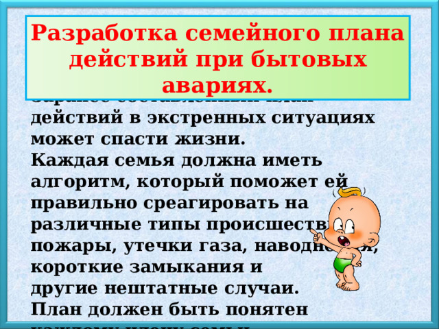 Разработка семейного плана действий при бытовых авариях. Заранее составленный план действий в экстренных ситуациях может спасти жизни. Каждая семья должна иметь алгоритм, который поможет ей правильно среагировать на различные типы происшествий: пожары, утечки газа, наводнения, короткие замыкания и другие нештатные случаи. План должен быть понятен каждому члену семьи 