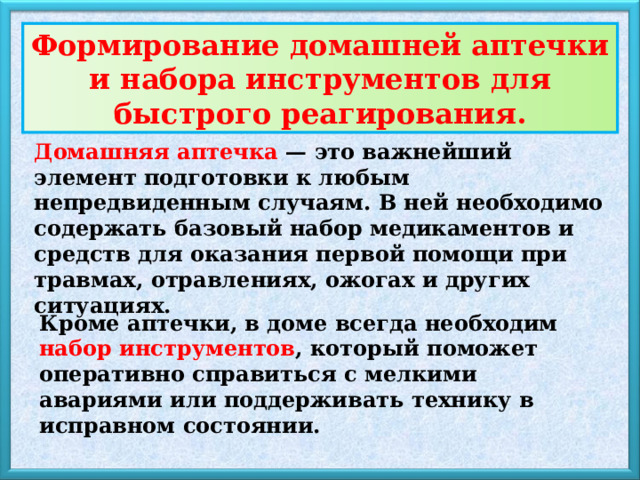 Формирование домашней аптечки и набора инструментов для быстрого реагирования. Домашняя аптечка — это важнейший элемент подготовки к любым непредвиденным случаям. В ней необходимо содержать базовый набор медикаментов и средств для оказания первой помощи при травмах, отравлениях, ожогах и других ситуациях. Кроме аптечки, в доме всегда необходим набор инструментов , который поможет оперативно справиться с мелкими авариями или поддерживать технику в исправном состоянии. 