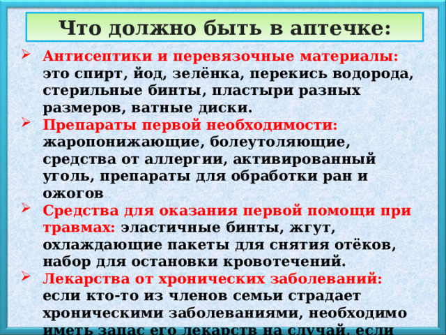 Что должно быть в аптечке: Антисептики и перевязочные материалы: это спирт, йод, зелёнка, перекись водорода, стерильные бинты, пластыри разных размеров, ватные диски. Препараты первой необходимости: жаропонижающие, болеутоляющие, средства от аллергии, активированный уголь, препараты для обработки ран и ожогов Средства для оказания первой помощи при травмах: эластичные бинты, жгут, охлаждающие пакеты для снятия отёков, набор для остановки кровотечений. Лекарства от хронических заболеваний: если кто-то из членов семьи страдает хроническими заболеваниями, необходимо иметь запас его лекарств на случай, если они понадобятся в экстренной обстановке. Индивидуальные средства защиты: маски, перчатки, антисептические салфетки — всё это важно в условиях, когда есть риск инфекций. 