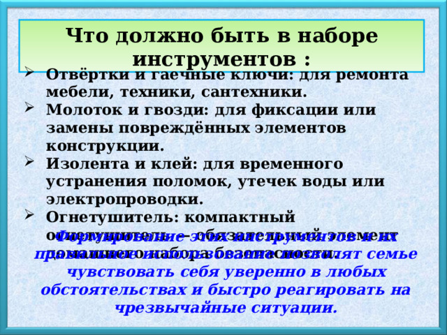 Что должно быть в наборе инструментов : Отвёртки и гаечные ключи: для ремонта мебели, техники, сантехники. Молоток и гвозди: для фиксации или замены повреждённых элементов конструкции. Изолента и клей: для временного устранения поломок, утечек воды или электропроводки. Огнетушитель: компактный огнетушитель — обязательный элемент домашнего набора безопасности. Формирование этих инструментов и их правильное использование позволят семье чувствовать себя уверенно в любых обстоятельствах и быстро реагировать на чрезвычайные ситуации. 