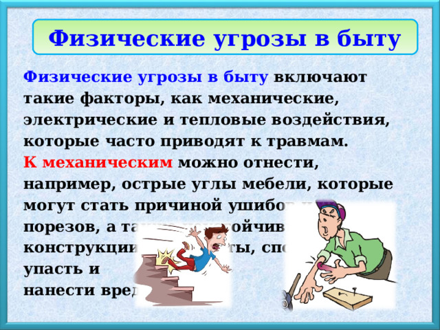 Физические угрозы в быту Физические угрозы в быту включают такие факторы, как механические, электрические и тепловые воздействия, которые часто приводят к травмам. К механическим  можно отнести, например, острые углы мебели, которые могут стать причиной ушибов или порезов, а также неустойчивые конструкции и предметы, способные упасть и нанести вред. 