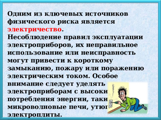 Одним из ключевых источников физического риска является электричество . Несоблюдение правил эксплуатации электроприборов, их неправильное использование или неисправность могут привести к короткому замыканию, пожару или поражению электрическим током. Особое внимание следует уделять электроприборам с высоким уровнем потребления энергии, таким как микроволновые печи, утюги и электроплиты. Неправильное их применение способно стать причиной серьёзных аварий. 