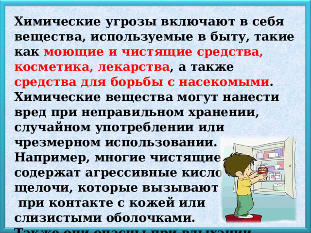 Химические угрозы включают в себя вещества, используемые в быту, такие как моющие и чистящие средства, косметика, лекарства , а также средства для борьбы с насекомыми . Химические вещества могут нанести вред при неправильном хранении, случайном употреблении или чрезмерном использовании. Например, многие чистящие средства содержат агрессивные кислоты и щелочи, которые вызывают ожоги  при контакте с кожей или слизистыми оболочками. Также они опасны при вдыхании паров, что всегда приводит к отравлению. 