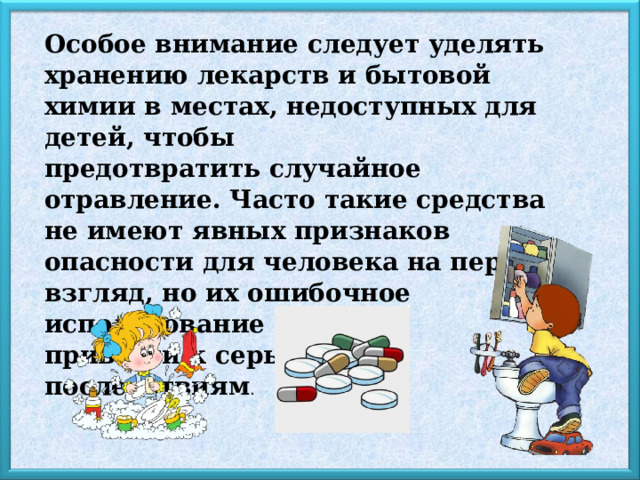Особое внимание следует уделять хранению лекарств и бытовой химии в местах, недоступных для детей, чтобы предотвратить случайное отравление. Часто такие средства не имеют явных признаков опасности для человека на первый взгляд, но их ошибочное использование может привести к серьёзным последствиям . 4 