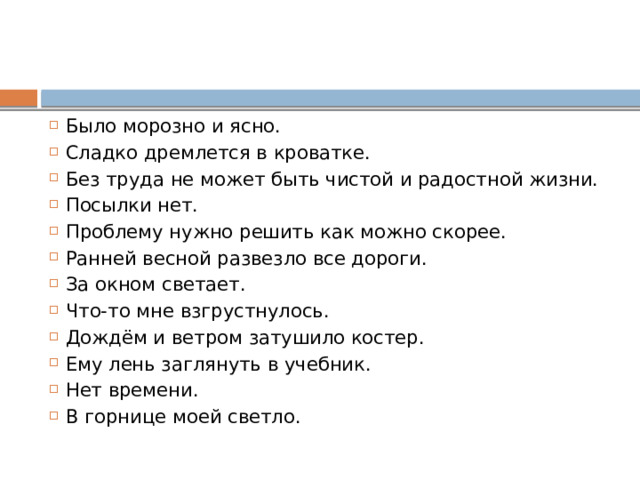 Было морозно и ясно. Сладко дремлется в кроватке. Без труда не может быть чистой и радостной жизни. Посылки нет. Проблему нужно решить как можно скорее. Ранней весной развезло все дороги. За окном светает. Что-то мне взгрустнулось. Дождём и ветром затушило костер. Ему лень заглянуть в учебник. Нет времени. В горнице моей светло. 