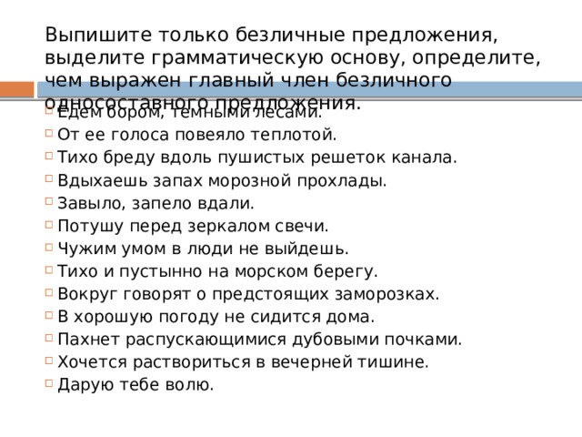 Выпишите только безличные предложения, выделите грамматическую основу, определите, чем выражен главный член безличного односоставного предложения. Едем бором, темными лесами. От ее голоса повеяло теплотой. Тихо бреду вдоль пушистых решеток канала. Вдыхаешь запах морозной прохлады. Завыло, запело вдали. Потушу перед зеркалом свечи. Чужим умом в люди не выйдешь. Тихо и пустынно на морском берегу. Вокруг говорят о предстоящих заморозках. В хорошую погоду не сидится дома. Пахнет распускающимися дубовыми почками. Хочется раствориться в вечерней тишине. Дарую тебе волю. 