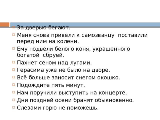 За дверью бегают. Меня снова привели к самозванцу поставили перед ним на колени. Ему подвели белого коня, украшенного богатой сбруей. Пахнет сеном над лугами. Герасима уже не было на дворе. Всё больше заносит снегом окошко. Подождите пять минут. Нам поручили выступить на концерте. Дни поздней осени бранят обыкновенно. Слезами горю не поможешь. 