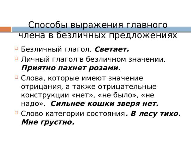 Способы выражения главного члена в безличных предложениях Безличный глагол. Светает. Личный глагол в безличном значении. Приятно пахнет розами. Слова, которые имеют значение отрицания, а также отрицательные конструкции «нет», «не было», «не надо». Сильнее кошки зверя нет. Слово категории состояния . В лесу тихо. Мне грустно. 