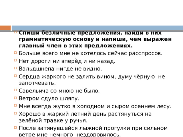 Спиши безличные предложения, найди в них грамматическую основу и напиши, чем выражен главный член в этих предложениях. Больше всего мне не хотелось сейчас расспросов. Нет дороги ни вперѐд и ни назад. Вальдшнепа нигде не видно. Сердца жаркого не залить вином, думу чѐрную не запотчевать. Савельича со мною не было. Ветром сдуло шляпу. Мне всегда жутко в холодном и сыром осеннем лесу. Хорошо в жаркий летний день растянуться на зелёной травке у ручья. После затянувшейся лыжной прогулки при сильном ветре мне немного нездоровилось. 