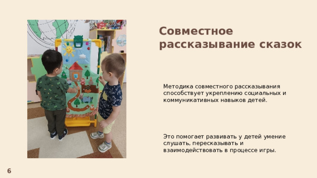Совместное рассказывание сказок Методика совместного рассказывания способствует укреплению социальных и коммуникативных навыков детей. Это помогает развивать у детей умение слушать, пересказывать и взаимодействовать в процессе игры. 6  