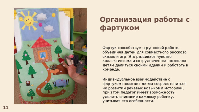 Организация работы с фартуком Фартук способствует групповой работе, объединяя детей для совместного рассказа сказок и игр. Это развивает чувство коллективизма и сотрудничества, позволяя детям делиться своими идеями и работать в команде. Индивидуальное взаимодействие с фартуком помогает детям сосредоточиться на развитии речевых навыков и моторики, при этом педагог имеет возможность уделить внимание каждому ребенку, учитывая его особенности. 11  