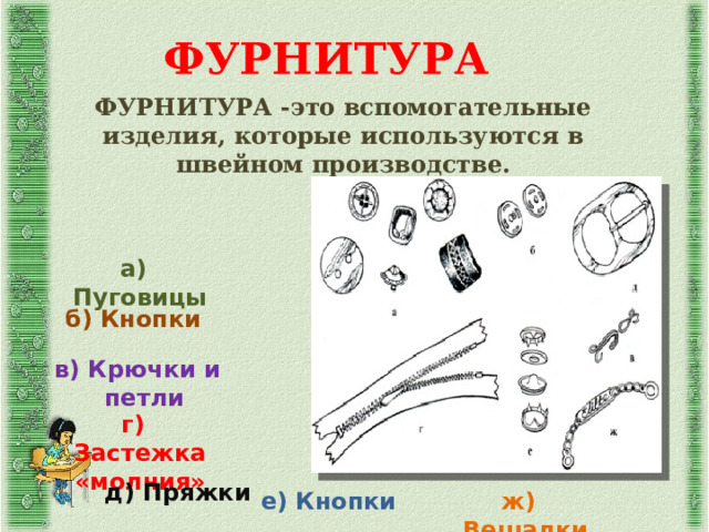 ФУРНИТУРА ФУРНИТУРА -это вспомогательные изделия, которые используются в швейном производстве. а) Пуговицы    б) Кнопки в) Крючки и петли г) Застежка «молния» д) Пряжки е) Кнопки ж) Вешалки 