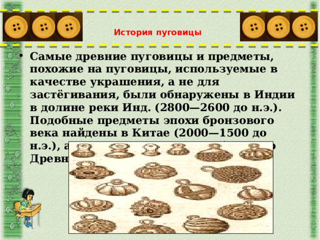 История пуговицы   Самые древние пуговицы и предметы, похожие на пуговицы, используемые в качестве украшения, а не для застёгивания, были обнаружены в Индии в долине реки Инд. (2800—2600 до н.э.). Подобные предметы эпохи бронзового века найдены в Китае (2000—1500 до н.э.), а также на территориях бывшего Древнего Рима и Древней Греции.  