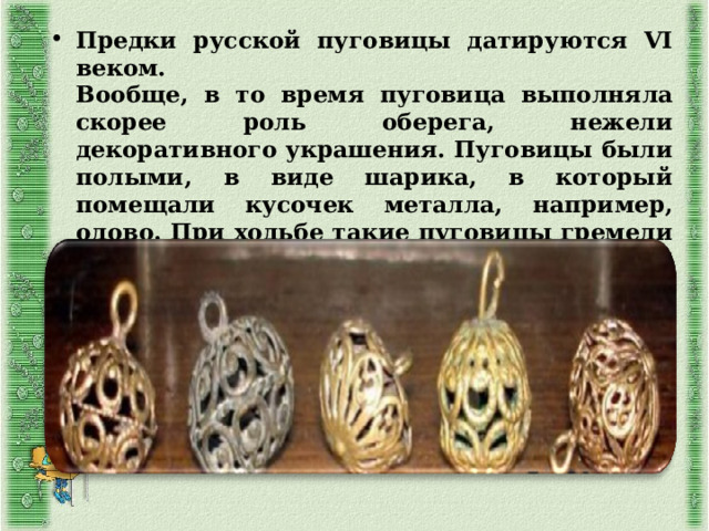 Предки русской пуговицы датируются VI веком.  Вообще, в то время пуговица выполняла скорее роль оберега, нежели декоративного украшения. Пуговицы были полыми, в виде шарика, в который помещали кусочек металла, например, олово. При ходьбе такие пуговицы гремели и тем самым отпугивали злых духов. 