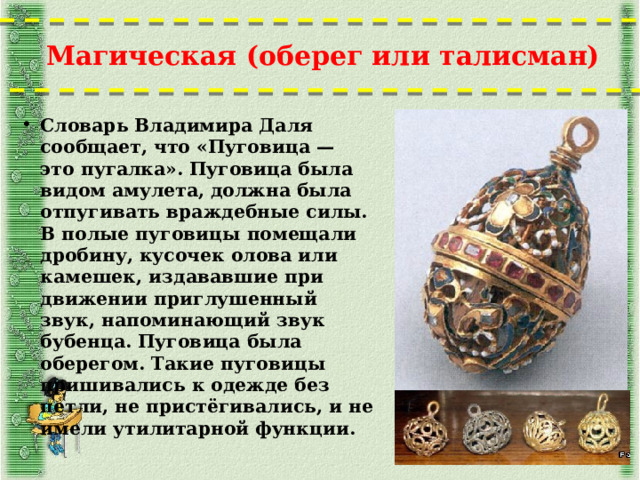 Магическая (оберег или талисман)   Словарь Владимира Даля сообщает, что «Пуговица — это пугалка». Пуговица была видом амулета, должна была отпугивать враждебные силы. В полые пуговицы помещали дробину, кусочек олова или камешек, издававшие при движении приглушенный звук, напоминающий звук бубенца. Пуговица была оберегом. Такие пуговицы пришивались к одежде без петли, не пристёгивались, и не имели утилитарной функции.  