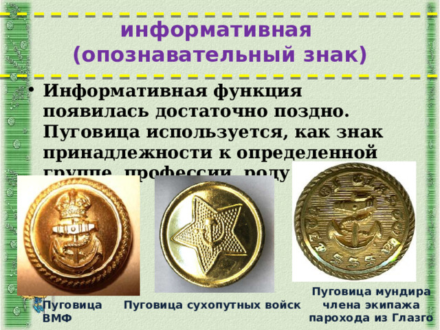 информативная  (опознавательный знак) Информативная функция появилась достаточно поздно. Пуговица используется, как знак принадлежности к определенной группе, профессии, роду войск Пуговица мундира члена экипажа парохода из Глазго Пуговица сухопутных войск Пуговица ВМФ  