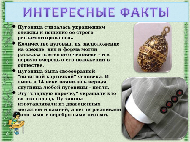 Пуговица считалась украшением одежды и ношение ее строго регламентировалось. Количество пуговиц, их расположение на одежде, вид и форма могли рассказать многое о человеке - и в первую очередь о его положении в обществе. Пуговица была своеобразной 