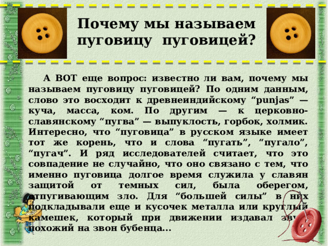 Почему мы называем пуговицу пуговицей?  А ВОТ еще вопрос: известно ли вам, почему мы называем пуговицу пуговицей? По одним данным, слово это восходит к древнеиндийскому “punjas” — куча, масса, ком. По другим — к церковно-славянскому “пугва” — выпуклость, горбок, холмик. Интересно, что “пуговица” в русском языке имеет тот же корень, что и слова “пугать”, “пугало”, “пугач”. И ряд исследователей считает, что это совпадение не случайно, что оно связано с тем, что именно пуговица долгое время служила у славян защитой от темных сил, была оберегом, отпугивающим зло. Для “большей силы” в них подкладывали еще и кусочек металла или круглый камешек, который при движении издавал звук, похожий на звон бубенца...  