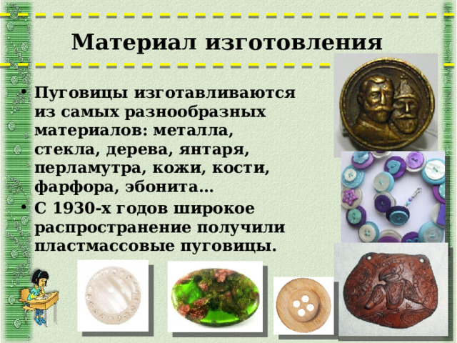 Материал изготовления   Пуговицы изготавливаются из самых разнообразных материалов: металла, стекла, дерева, янтаря, перламутра, кожи, кости, фарфора, эбонита… С 1930-х годов широкое распространение получили пластмассовые пуговицы.  