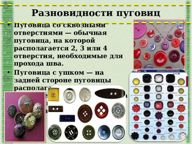 Разновидности пуговиц   Пуговица со сквозными отверстиями — обычная пуговица, на которой располагается 2, 3 или 4 отверстия, необходимые для прохода шва. Пуговица с ушком — на задней стороне пуговицы располагается выступ с единственным отверстием, за которое пуговица и пришивается к одежде.  