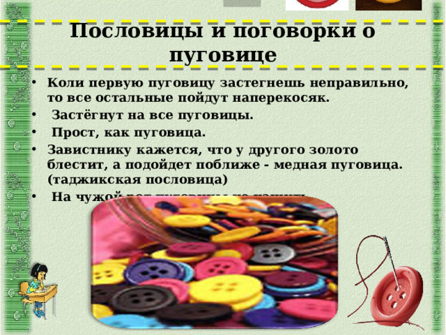 Пословицы и поговорки о пуговице Коли первую пуговицу застегнешь неправильно, то все остальные пойдут наперекосяк.  Застёгнут на все пуговицы.  Прост, как пуговица. Завистнику кажется, что у другого золото блестит, а подойдет поближе - медная пуговица. (таджикская пословица)  На чужой рот пуговицы не нашить.  