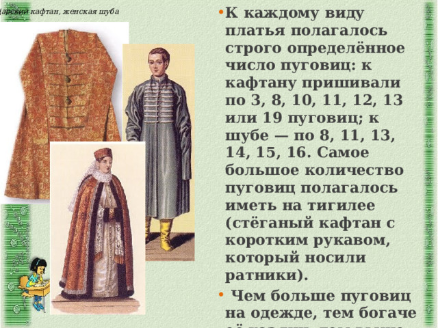 К каждому виду платья полагалось строго определённое число пуговиц: к кафтану пришивали по 3, 8, 10, 11, 12, 13 или 19 пуговиц; к шубе — по 8, 11, 13, 14, 15, 16. Самое большое количество пуговиц полагалось иметь на тигилее (стёганый кафтан с коротким рукавом, который носили ратники).  Чем больше пуговиц на одежде, тем богаче её хозяин, тем выше его положение в обществе, тем ниже кланялись ему окружающие. Царский кафтан, женская шуба 
