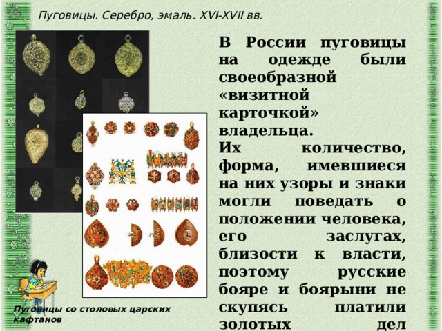 Пуговицы. Серебро, эмаль. XVI-XVII вв. В России пуговицы на одежде были своеобразной «визитной карточкой» владельца. Их количество, форма, имевшиеся на них узоры и знаки могли поведать о положении человека, его заслугах, близости к власти, поэтому русские бояре и боярыни не скупясь платили золотых дел мастерам большие деньги за пуговицы из драгоценных металлов. Пуговицы со столовых царских кафтанов 