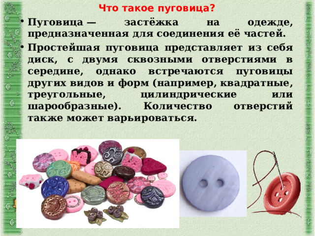 Что такое пуговица? Пуговица — застёжка на одежде, предназначенная для соединения её частей. Простейшая пуговица представляет из себя диск, с двумя сквозными отверстиями в середине, однако встречаются пуговицы других видов и форм (например, квадратные, треугольные, цилиндрические или шарообразные). Количество отверстий также может варьироваться. 