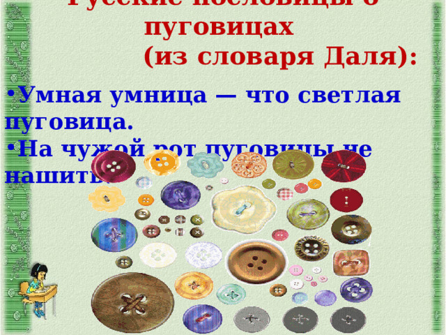 Русские пословицы о пуговицах  (из словаря Даля):  Умная умница — что светлая пуговица. На чужой рот пуговицы не нашить.    
