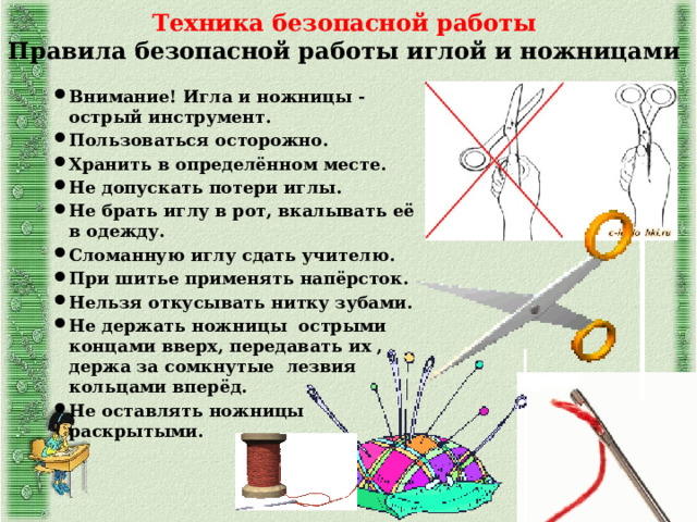 Техника безопасной работы  Правила безопасной работы иглой и ножницами Внимание! Игла и ножницы -острый инструмент. Пользоваться осторожно. Хранить в определённом месте. Не допускать потери иглы. Не брать иглу в рот, вкалывать её в одежду. Сломанную иглу сдать учителю. При шитье применять напёрсток. Нельзя откусывать нитку зубами. Не держать ножницы острыми концами вверх, передавать их , держа за сомкнутые лезвия кольцами вперёд. Не оставлять ножницы раскрытыми. 