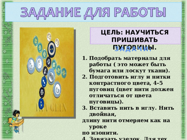 ЦЕЛЬ: НАУЧИТЬСЯ ПРИШИВАТЬ ПУГОВИЦЫ. ЗАДАЧИ: Подобрать материалы для работы ( это может быть бумага или лоскут ткани). 2. Подготовить иглу и нитки контрастного цвета, 4-5 пуговиц (цвет нити должен отличаться от цвета пуговицы). 3. Вставить нить в иглу. Нить двойная, длину нити отмеряем как на уроке по изонити. 4. Завязать узелок. Для тех, кто не умеет завязывать узелок, размещаю обучающее видео. 